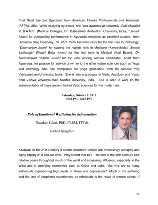 3RVW 1DWDO ([HUFLVH 6SHFLDOLVW IURP $PHULFDQ )LWQHVV 3URIHVVLRQDOV DQG $VVRFLDWH
$)3$ 86$ :KLOH VWXGLQJ $XUYHGD VKH ZDV DZDUGHG DV XQLYHUVLW *ROG 0HGDOLVW
DW %$06 0HGLFDO ROOHJH      'U %DEDVDKHE $PEHGNDU 8QLYHUVLW ,QGLD        -LYDND
$ZDUG IRU RXWVWDQGLQJ SHUIRUPDQFH LQ $XUYHGLF PHGLFLQH DV H[FHOOHQW VWXGHQW IURP
+LPDODD 'UXJ RPSDQ 'U 0+ 3DWQL 0HPRULDO 3UL]H IRU WKH ILUVW UDQN LQ 3DWKRORJ
'KDQYDQJLUL $ZDUG IRU VFRULQJ WKH KLJKHVW UDQN LQ 0HGLFLQH .DDFKLNLVWD          6ZDPL
/DNKDQJLUL 6KLYJLUL %DED $ZDUG IRU WKH ILUVW UDQN LQ 0HGLFDO          ILQDO ([DP    'U
5DPQDUDDQ 6KDUPD $ZDUG IRU WRS UDQN DPRQJ ZRPHQ FDQGLGDWHV $SDUW IURP
$XUYHGD KHU SDVVLRQ IRU VHUYLFH GUHZ KHU WR WKH RWKHU ,QGLDQ VFLHQFHV VXFK DV RJD
DQG $VWURORJ 6KH KDV FRPSOHWHG KHU RJD JUDGXDWLRQ IURP WKH IDPRXV RJ
9LGDSHHWKDP 8QLYHUVLW ,QGLD 6KH LV DOVR D JUDGXDWH LQ 9HGLF $VWURORJ DQG 9DVWX
IURP 9LVKYD 9LGDODD .DYL .DOLGDV 8QLYHUVLW ,QGLD       6KH LV NHHQ WR ZRUN RQ WKH
LPSOHPHQWDWLRQ RI WKHVH DQFLHQW ,QGLDQ 9HGLF VFLHQFHV IRU WKH PRGHUQ HUD


                               Saturday, October 9, 2010
                                  5:40 PM – 6:25 PM




      Role of Emotional Wellbeing for Rejuvenation

            Diwakar Sukul, PhD, FRSM, TFTdx

                      United Kingdom




Abstract: ,Q WKH VW HQWXU LW VHHPV WKDW PRUH SHRSOH DUH LQFUHDVLQJO XQKDSS DQG
DJLQJ UDSLGO RQ D FHOOXODU OHYHO :K VKRXOG WKDW EH 7KH HQG RI WKH WK HQWXU VDZ
UHODWLYH SHDFH WKURXJKRXW PXFK RI WKH ZRUOG DQG LQFUHDVLQJ DIIOXHQFH HVSHFLDOO LQ WKH
:HVW DQG LQ HPHUJLQJ HFRQRPLHV VXFK DV KLQD DQG ,QGLD 6R ZK DUH VR PDQ
LQGLYLGXDOV H[SHULHQFLQJ KLJK OHYHOV RI VWUHVV DQG GHSUHVVLRQ 0XFK RI WKH VXIIHULQJ
DQG WKH ODFN RI KDSSLQHVV H[SHULHQFHG E LQGLYLGXDOV LV WKH UHVXOW RI FKURQLF VWUHVV ,I




                                                                                     29
 