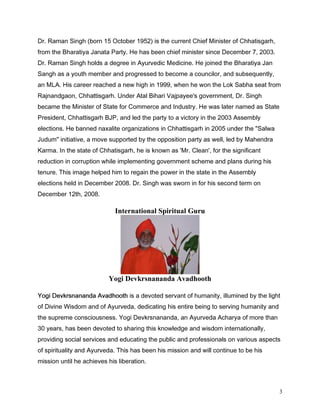 'U 5DPDQ 6LQJK ERUQ  2FWREHU  LV WKH FXUUHQW KLHI 0LQLVWHU RI KKDWLVJDUK
IURP WKH %KDUDWLD -DQDWD 3DUW +H KDV EHHQ FKLHI PLQLVWHU VLQFH 'HFHPEHU  
'U 5DPDQ 6LQJK KROGV D GHJUHH LQ $XUYHGLF 0HGLFLQH +H MRLQHG WKH %KDUDWLD -DQ
6DQJK DV D RXWK PHPEHU DQG SURJUHVVHG WR EHFRPH D FRXQFLORU DQG VXEVHTXHQWO
DQ 0/$ +LV FDUHHU UHDFKHG D QHZ KLJK LQ  ZKHQ KH ZRQ WKH /RN 6DEKD VHDW IURP
5DMQDQGJDRQ KKDWWLVJDUK 8QGHU $WDO %LKDUL 9DMSDHH V JRYHUQPHQW 'U 6LQJK
EHFDPH WKH 0LQLVWHU RI 6WDWH IRU RPPHUFH DQG ,QGXVWU +H ZDV ODWHU QDPHG DV 6WDWH
3UHVLGHQW KKDWWLVJDUK %-3 DQG OHG WKH SDUW WR D YLFWRU LQ WKH  $VVHPEO
HOHFWLRQV +H EDQQHG QD[DOLWH RUJDQL]DWLRQV LQ KKDWWLVJDUK LQ  XQGHU WKH 6DOZD
-XGXP LQLWLDWLYH D PRYH VXSSRUWHG E WKH RSSRVLWLRQ SDUW DV ZHOO OHG E 0DKHQGUD
.DUPD ,Q WKH VWDWH RI KKDWLVJDUK KH LV NQRZQ DV 0U OHDQ IRU WKH VLJQLILFDQW
UHGXFWLRQ LQ FRUUXSWLRQ ZKLOH LPSOHPHQWLQJ JRYHUQPHQW VFKHPH DQG SODQV GXULQJ KLV
WHQXUH 7KLV LPDJH KHOSHG KLP WR UHJDLQ WKH SRZHU LQ WKH VWDWH LQ WKH $VVHPEO
HOHFWLRQV KHOG LQ 'HFHPEHU  'U 6LQJK ZDV VZRUQ LQ IRU KLV VHFRQG WHUP RQ
'HFHPEHU WK 

                             International Spiritual Guru




                          Yogi Devkrsnananda Avadhooth

RJL 'HYNUVQDQDQGD $YDGKRRWK LV D GHYRWHG VHUYDQW RI KXPDQLW LOOXPLQHG E WKH OLJKW
RI 'LYLQH :LVGRP DQG RI $XUYHGD GHGLFDWLQJ KLV HQWLUH EHLQJ WR VHUYLQJ KXPDQLW DQG
WKH VXSUHPH FRQVFLRXVQHVV RJL 'HYNUVQDQDQGD DQ $XUYHGD $FKDUD RI PRUH WKDQ
 HDUV KDV EHHQ GHYRWHG WR VKDULQJ WKLV NQRZOHGJH DQG ZLVGRP LQWHUQDWLRQDOO
SURYLGLQJ VRFLDO VHUYLFHV DQG HGXFDWLQJ WKH SXEOLF DQG SURIHVVLRQDOV RQ YDULRXV DVSHFWV
RI VSLULWXDOLW DQG $XUYHGD 7KLV KDV EHHQ KLV PLVVLRQ DQG ZLOO FRQWLQXH WR EH KLV
PLVVLRQ XQWLO KH DFKLHYHV KLV OLEHUDWLRQ



                                                                                       3
 