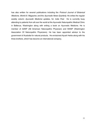 KDV DOVR ZULWWHQ IRU VHYHUDO SXEOLFDWLRQV LQFOXGLQJ WKH 3URWRFRO -RXUQDO RI %RWDQLFDO
0HGLFLQH :RUOG     , 0DJD]LQH DQG WKH $XUYHGLF 1HZV 4XDUWHUO +H ZULWHV WKH UHJXODU
ZHHNO FROXPQ $XUYHGLF 0HGLFLQH XSGDWHV IRU ,QGLD 3RVW           +H LV FXUUHQWO EXV
DWWHQGLQJ WR SDWLHQWV IURP DOO RYHU WKH ZRUOG DW WKH $XUYHGLF 1DWXURSDWKLF 0HGLFDO OLQLF
LQ %HOOHYXH :DVKLQJWRQ DORQJ ZLWK ZULWLQJ D ERRN RQ $XUYHGLF 0HGLFLQH +H LV
PHPEHU RI $$13 $OO $PHULFDQ 1DWXURSDWKLF 3KVLFLDQ DQG :$13 :DVKLQJWRQ
$VVRFLDWLRQ 2I 1DWXURSDWKLF 3KVLFLDQV  +H KDV EHHQ DSSRLQWHG DGYLVRU WR WKH
JRYHUQPHQW RI $XVWUDOLD IRU QDWXUDO SURGXFWV +H HQYLVLRQHG $XVK +HUEV DORQJ ZLWK KLV
WKUHH EURWKHUV ZKLFK KDV EHFRPH DQ LQWHUQDWLRQDO FRPSDQ




                                                                                       33
 