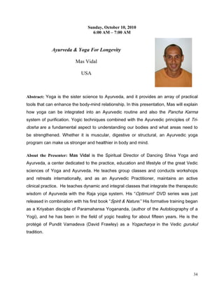 Sunday, October 10, 2010
                                  6:00 AM – 7:00 AM



             Ayurveda  Yoga For Longevity

                          Mas Vidal

                             USA



Abstract: RJD LV WKH VLVWHU VFLHQFH WR $XUYHGD DQG LW SURYLGHV DQ DUUD RI SUDFWLFDO
WRROV WKDW FDQ HQKDQFH WKH ERGPLQG UHODWLRQVKLS ,Q WKLV SUHVHQWDWLRQ 0DV ZLOO H[SODLQ
KRZ RJD FDQ EH LQWHJUDWHG LQWR DQ $XUYHGLF URXWLQH DQG DOVR WKH 3DQFKD .DUPD
VVWHP RI SXULILFDWLRQ RJLF WHFKQLTXHV FRPELQHG ZLWK WKH $XUYHGLF SULQFLSOHV RI 7UL
GRVKD DUH D IXQGDPHQWDO DVSHFW WR XQGHUVWDQGLQJ RXU ERGLHV DQG ZKDW DUHDV QHHG WR
EH VWUHQJWKHQHG :KHWKHU LW LV PXVFXODU GLJHVWLYH RU VWUXFWXUDO DQ $XUYHGLF RJD
SURJUDP FDQ PDNH XV VWURQJHU DQG KHDOWKLHU LQ ERG DQG PLQG

About the Presenter: 0DV 9LGDO LV WKH 6SLULWXDO 'LUHFWRU RI 'DQFLQJ 6KLYD RJD DQG
$XUYHGD D FHQWHU GHGLFDWHG WR WKH SUDFWLFH HGXFDWLRQ DQG OLIHVWOH RI WKH JUHDW 9HGLF
VFLHQFHV RI RJD DQG $XUYHGD +H WHDFKHV JURXS FODVVHV DQG FRQGXFWV ZRUNVKRSV
DQG UHWUHDWV LQWHUQDWLRQDOO DQG DV DQ $XUYHGLF 3UDFWLWLRQHU PDLQWDLQV DQ DFWLYH
FOLQLFDO SUDFWLFH +H WHDFKHV GQDPLF DQG LQWHJUDO FODVVHV WKDW LQWHJUDWH WKH WKHUDSHXWLF
ZLVGRP RI $XUYHGD ZLWK WKH 5DMD RJD VVWHP +LV 2SWLPXP '9' VHULHV ZDV MXVW
UHOHDVHG LQ FRPELQDWLRQ ZLWK KLV ILUVW ERRN 6SLULW   1DWXUH +LV IRUPDWLYH WUDLQLQJ EHJDQ
DV D .ULDEDQ GLVFLSOH RI 3DUDPDKDQVD RJDQDQGD DXWKRU RI WKH $XWRELRJUDSK RI D
RJL   DQG KH KDV EHHQ LQ WKH ILHOG RI RJLF KHDOLQJ IRU DERXW ILIWHHQ HDUV +H LV WKH
SURW«J« RI 3XQGLW 9DPDGHYD 'DYLG )UDZOH DV D RJDFKDUD LQ WKH 9HGLF JXUXNXO
WUDGLWLRQ




                                                                                      34
 
