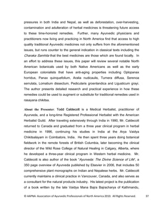 SUHVVXUHV LQ ERWK ,QGLD DQG 1HSDO DV ZHOO DV GHIRUHVWDWLRQ RYHUKDUYHVWLQJ
FRQWDPLQDWLRQ DQG DGXOWHUDWLRQ RI KHUEDO PHGLFLQHV LV WKUHDWHQLQJ IXWXUH DFFHVV
WR WKHVH WLPHKRQRUHG UHPHGLHV            )XUWKHU PDQ $XUYHGLF SKVLFLDQV DQG
SUDFWLWLRQHUV QRZ OLYLQJ DQG SUDFWLFLQJ LQ 1RUWK $PHULFD ILQG WKDW DFFHVV WR KLJK
TXDOLW WUDGLWLRQDO $XUYHGLF PHGLFLQHV QRW RQO VXIIHUV IURP WKH DIRUHPHQWLRQHG
LVVXHV EXW UXQV FRXQWHU WR WKH JHQHUDO LQGLFDWLRQ LQ FODVVLFDO WH[WV LQFOXGLQJ WKH
KDUDND 6DPKLWD WKDW WKH EHVW PHGLFLQHV DUH WKRVH ZKLFK DUH IRXQG ORFDOO ,Q
DQ HIIRUW WR DGGUHVV WKHVH LVVXHV WKLV SDSHU ZLOO UHYLHZ VHYHUDO QRWDEOH 1RUWK
$PHULFDQ ERWDQLFDOV XVHG E ERWK 1DWLYH $PHULFDQV DV ZHOO DV WKH HDUO
(XURSHDQ FRORQLDOLVWV WKDW KDYH DQWLDJLQJ SURSHUWLHV LQFOXGLQJ 2SORSDQD[
KRUULGXV 3DQD[ TXLQTXHIROLXP $UDOLD QXGLFDXOLV 7XUQHUD GLIIXVD 6HUHQRD
VHUUXODWD /RPDWLXP GLVVHFWXP 3HGLFXODULV JURHQODQGLFD DQG /LJXVWLFXP JUDL
7KH DXWKRU SUHVHQWV GHWDLOHG UHVHDUFK DQG SUDFWLFDO H[SHULHQFH LQ KRZ WKHVH
UHPHGLHV FRXOG EH XVHG WR DXJPHQW RU VXEVWLWXWH IRU WUDGLWLRQDO UHPHGLHV XVHG LQ
UDVDDQD FKLNLWVD

About the Presenter: 7RGG DOGHFRWW LV D 0HGLFDO +HUEDOLVW SUDFWLWLRQHU RI
$XUYHGD DQG D ORQJWLPH 5HJLVWHUHG 3URIHVVLRQDO +HUEDOLVW ZLWK WKH $PHULFDQ
+HUEDOLVW *XLOG $IWHU WUDYHOLQJ H[WHQVLYHO WKURXJK ,QGLD LQ  0U DOGHFRWW
UHWXUQHG WR DQDGD DQG JUDGXDWHG IURP D WKUHH HDU FOLQLFDO SURJUDP LQ KHUEDO
PHGLFLQH LQ          FRQWLQXLQJ KLV VWXGLHV LQ ,QGLD DW WKH $UD 9DLGD
KLNLWVDODDP LQ RLPEDWRUH ,QGLD +H WKHQ VSHQW WKUHH HDUV GRLQJ ERWDQLFDO
ILHOGZRUN LQ WKH UHPRWH IRUHVWV RI %ULWLVK ROXPELD ODWHU EHFRPLQJ WKH FOLQLFDO
GLUHFWRU RI WKH :LOG 5RVH ROOHJH RI 1DWXUDO +HDOLQJ LQ DOJDU $OEHUWD ZKHUH
KH GHYHORSHG D WKUHHHDU FOLQLFDO SURJUDP LQ :HVWHUQ KHUEDO PHGLFLQH 0U
DOGHFRWW LV DOVR DXWKRU RI WKH ERRN $XUYHGD 7KH 'LYLQH 6FLHQFH RI /LIH                     D
 SDJH RYHUYLHZ RI $XUYHGD SXEOLVKHG E (OVHYLHU LQ  WKDW LQFOXGHV 
FRPSUHKHQVLYH SODQW PRQRJUDSKV RQ ,QGLDQ DQG 1HSDOHVH KHUEV 0U DOGHFRWW
FXUUHQWO PDLQWDLQV D FOLQLFDO SUDFWLFH LQ 9DQFRXYHU DQDGD DQG DOVR VHUYHV DV
D FRQVXOWDQW IRU WKH QDWXUDO SURGXFWV LQGXVWU +LV ODWHVW SURMHFW LV WKH SXEOLFDWLRQ
RI D ERRN ZULWWHQ E WKH ODWH 9DLGD 0DQD %DMUD %DMUDFKDUD RI .DWKPDQGX

© AAPNA: Association of Ayurvedic Professionals of North America 2010. All Rights Reserved.       37
 