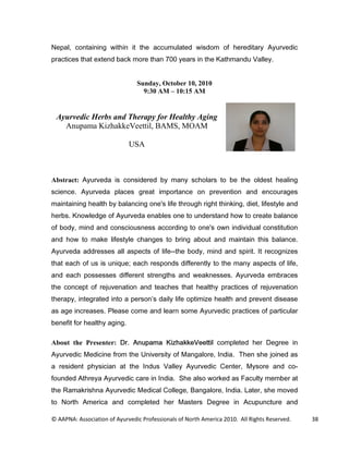 1HSDO FRQWDLQLQJ ZLWKLQ LW WKH DFFXPXODWHG ZLVGRP RI KHUHGLWDU $XUYHGLF
SUDFWLFHV WKDW H[WHQG EDFN PRUH WKDQ  HDUV LQ WKH .DWKPDQGX 9DOOH


                                Sunday, October 10, 2010
                                  9:30 AM – 10:15 AM


 Ayurvedic Herbs and Therapy for Healthy Aging
   Anupama KizhakkeVeettil, BAMS, MOAM

                             USA



Abstract: $XUYHGD LV FRQVLGHUHG E PDQ VFKRODUV WR EH WKH ROGHVW KHDOLQJ
VFLHQFH $XUYHGD SODFHV JUHDW LPSRUWDQFH RQ SUHYHQWLRQ DQG HQFRXUDJHV
PDLQWDLQLQJ KHDOWK E EDODQFLQJ RQH V OLIH WKURXJK ULJKW WKLQNLQJ GLHW OLIHVWOH DQG
KHUEV .QRZOHGJH RI $XUYHGD HQDEOHV RQH WR XQGHUVWDQG KRZ WR FUHDWH EDODQFH
RI ERG PLQG DQG FRQVFLRXVQHVV DFFRUGLQJ WR RQH V RZQ LQGLYLGXDO FRQVWLWXWLRQ
DQG KRZ WR PDNH OLIHVWOH FKDQJHV WR EULQJ DERXW DQG PDLQWDLQ WKLV EDODQFH
$XUYHGD DGGUHVVHV DOO DVSHFWV RI OLIHWKH ERG PLQG DQG VSLULW ,W UHFRJQL]HV
WKDW HDFK RI XV LV XQLTXH HDFK UHVSRQGV GLIIHUHQWO WR WKH PDQ DVSHFWV RI OLIH
DQG HDFK SRVVHVVHV GLIIHUHQW VWUHQJWKV DQG ZHDNQHVVHV $XUYHGD HPEUDFHV
WKH FRQFHSW RI UHMXYHQDWLRQ DQG WHDFKHV WKDW KHDOWK SUDFWLFHV RI UHMXYHQDWLRQ
WKHUDS LQWHJUDWHG LQWR D SHUVRQ V GDLO OLIH RSWLPL]H KHDOWK DQG SUHYHQW GLVHDVH
DV DJH LQFUHDVHV 3OHDVH FRPH DQG OHDUQ VRPH $XUYHGLF SUDFWLFHV RI SDUWLFXODU
EHQHILW IRU KHDOWK DJLQJ

About the Presenter: 'U $QXSDPD .L]KDNNH9HHWWLO FRPSOHWHG KHU 'HJUHH LQ
$XUYHGLF 0HGLFLQH IURP WKH 8QLYHUVLW RI 0DQJDORUH ,QGLD 7KHQ VKH MRLQHG DV
D UHVLGHQW SKVLFLDQ DW WKH ,QGXV 9DOOH $XUYHGLF HQWHU 0VRUH DQG FR
IRXQGHG $WKUHD $XUYHGLF FDUH LQ ,QGLD 6KH DOVR ZRUNHG DV )DFXOW PHPEHU DW
WKH 5DPDNULVKQD $XUYHGLF 0HGLFDO ROOHJH %DQJDORUH ,QGLD /DWHU VKH PRYHG
WR 1RUWK $PHULFD DQG FRPSOHWHG KHU 0DVWHUV 'HJUHH LQ $FXSXQFWXUH DQG

© AAPNA: Association of Ayurvedic Professionals of North America 2010. All Rights Reserved.   38
 