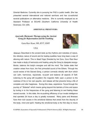 2ULHQWDO 0HGLFLQH XUUHQWO VKH LV SXUVXLQJ KHU 3K' LQ SXEOLF KHDOWK 6KH KDV
SUHVHQWHG VHYHUDO LQWHUQDWLRQDO DQG QDWLRQDO VHPLQDUV DQG KDV FRDXWKRUHG
VHYHUDO SXEOLFDWLRQV RQ DOWHUQDWLYH PHGLFLQH 6KH LV FXUUHQWO HPSORHG DV DQ
$VVLVWDQW 3URIHVVRU DW 68+6              6RXWKHUQ DOLIRUQLD 8QLYHUVLW RI +HDOWK
6FLHQFHV $ 86$

                             ADDITIONAL PRESENTERS:


  Ayurvedic Harmonic Therapy using the Ancient
     Gong for Rejuvenation and Re-Youthing

           Guru Ravi Kaur, MS, RYT, RMT

                             USA

Abstract: 'HVFULEHG LQ WKH DQFLHQW WH[WV DV WKH UKWKPV DQG PHORGLHV RI QDWXUH
WKH YLEUDWRU QDWXUH RI VRXQG DQG LWV KHDOLQJ TXDOLWLHV KDYH ORQJ EHHQ D ZD RI
DWWXQLQJ ZLWK QDWXUH 7KLV LV 1DDG RJD 'LUHFWHG E KHU *XUX *XUX 5DYL .DXU
KDV PDGH D VWXG RI KDUPRQLFV DQG KHDOLQJ XVLQJ WKH *RQJ WR GLVVLSDWH HQHUJ
EORFNV EDODQFH WKH ERG V HQHUJLHV DQG VWLOO WKH PLQG 7KH 9HGDV VWDWH WKDW
FUHDWLRQ DULVHV IURP $XP WKH ILUVW SULPRUGLDO VRXQG RI WKH (WKHUV 7KURXJK WKH
VRXQG ZDYHV RI WKH 6DFUHG *RQJ D SHUVRQ FRQQHFWV GLUHFWO ZLWK $XP ZKLFK
FDQ FDOP KDUPRQL]H UHMXYHQDWH UHRXWK DQG EDODQFH DOO DVSHFWV RI 6HOI
/LVWHQLQJ WR WKH JRQJ ZLOO UHSDWWHUQ WKH PDJQHWLF ILHOG RSHQ D SHUVRQ WR WKH
YDVWQHVV RI KLV RU KHU RZQ SVFKH DQG UHOHDVH DOO WKDW SUHYHQWV OLYLQJ D OLIH RI
FRPSOHWH DQG XWWHU KDSSLQHVV 'XULQJ WKLV FODVV H[SHULHQFH 7XULD WKURXJK WKH
MRXUQH RI 6RWDQWDU ZKLFK PHDQV JRLQJ EHRQG WKH EDUULHUV RI WLPH DQG VSDFH
E WXQLQJ LQ WR WKH IUHTXHQFLHV RI WKH JRQJ DQG OLVWHQLQJ WR DQG IHHOLQJ WKHVH
VDFUHG VRXQGV ,Q WKLV VWDWH WKH UHRXWKLQJ HIILFLHQF RI RXU LQQDWH LQWHOOLJHQFH
WKDW RSHUDWHV  KRXUV D GD LV JUHDWO LQFUHDVHG 0DQ SDLQV DQG LOOQHVVHV
KDYH WKHLU URRW FDXVHV LQ WKH HPRWLRQDO GLVWUHVV WKDW DULVHV IURP WKH GLVXQLW RI
WKH ERG PLQG DQG VSLULW +HDOLQJ WKH HPRWLRQDO ERG LV WKH ILUVW VWHS WR LQVXUH


© AAPNA: Association of Ayurvedic Professionals of North America 2010. All Rights Reserved.   39
 