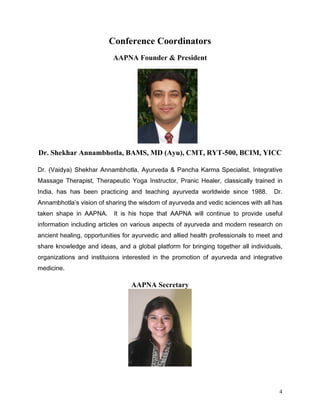 Conference Coordinators
                          AAPNA Founder  President




Dr. Shekhar Annambhotla, BAMS, MD (Ayu), CMT, RYT-500, BCIM, YICC

'U 9DLGD 6KHNKDU $QQDPEKRWOD $XUYHGD          3DQFKD .DUPD 6SHFLDOLVW ,QWHJUDWLYH
0DVVDJH 7KHUDSLVW 7KHUDSHXWLF RJD ,QVWUXFWRU 3UDQLF +HDOHU FODVVLFDOO WUDLQHG LQ
,QGLD KDV KDV EHHQ SUDFWLFLQJ DQG WHDFKLQJ DXUYHGD ZRUOGZLGH VLQFH            'U
$QQDPEKRWOD V YLVLRQ RI VKDULQJ WKH ZLVGRP RI DXUYHGD DQG YHGLF VFLHQFHV ZLWK DOO KDV
WDNHQ VKDSH LQ $$31$      ,W LV KLV KRSH WKDW $$31$ ZLOO FRQWLQXH WR SURYLGH XVHIXO
LQIRUPDWLRQ LQFOXGLQJ DUWLFOHV RQ YDULRXV DVSHFWV RI DXUYHGD DQG PRGHUQ UHVHDUFK RQ
DQFLHQW KHDOLQJ RSSRUWXQLWLHV IRU DXUYHGLF DQG DOOLHG KHDOWK SURIHVVLRQDOV WR PHHW DQG
VKDUH NQRZOHGJH DQG LGHDV DQG D JOREDO SODWIRUP IRU EULQJLQJ WRJHWKHU DOO LQGLYLGXDOV
RUJDQL]DWLRQV DQG LQVWLWXLRQV LQWHUHVWHG LQ WKH SURPRWLRQ RI DXUYHGD DQG LQWHJUDWLYH
PHGLFLQH

                                 AAPNA Secretary




                                                                                     4
 