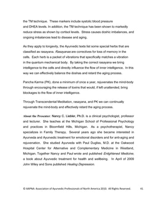 WKH 70 WHFKQLTXH 7KHVH PDUNHUV LQFOXGH VVWROLF EORRG SUHVVXUH
DQG '+($ OHYHOV ,Q DGGLWLRQ WKH 70 WHFKQLTXH KDV EHHQ VKRZQ WR PDUNHGO
UHGXFH VWUHVV DV VKRZQ E FRUWLVRO OHYHOV 6WUHVV FDXVHV GRVKLF LPEDODQFHV DQG
RQJRLQJ LPEDODQFHV OHDG WR GLVHDVH DQG DJLQJ

$V WKH DSSO WR ORQJHYLW WKH $XUYHGLF WH[WV OLVW VRPH VSHFLDO KHUEV WKDW DUH
FODVVLILHG DV UDVDDQD 5DVDDQDV DUH FRUUHFWLYHV IRU ORVV RI PHPRU LQ WKH
FHOOV (DFK KHUE LV D SDFNHW RI YLEUDWLRQV WKDW VSHFLILFDOO PDWFKHV D YLEUDWLRQ
LQ WKH TXDQWXP PHFKDQLFDO ERG % WDNLQJ WKH FRUUHFW UDVDDQD ZH EULQJ
LQWHOOLJHQFH WR WKH FHOOV DQG GLUHFWO LQIOXHQFH WKH IORZ RI LQQHU LQWHOOLJHQFH ,Q WKLV
ZD ZH FDQ HIIHFWLYHO EDODQFH WKH GRVKDV DQG UHWDUG WKH DJLQJ SURFHVV

3DQFKD .DUPD 3. GRQH D PLQLPXP RI RQFH D HDU UHMXYHQDWHV WKH PLQGERG
WKURXJK HQFRXUDJLQJ WKH UHOHDVH RI WR[LQV WKDW ZRXOG LI OHIW XQDWWHQGHG EULQJ
EORFNDJHV WR WKH IORZ RI LQQHU LQWHOOLJHQFH

7KURXJK 7UDQVFHQGHQWDO 0HGLWDWLRQ UDVDDQD DQG 3. ZH FDQ FRQWLQXDOO
UHMXYHQDWH WKH PLQGERG DQG HIIHFWLYHO UHWDUG WKH DJLQJ SURFHVV

About the Presenter: 1DQF  /LHEOHU 3K' LV D FOLQLFDO SVFKRORJLVW SURIHVVRU
DQG OHFWXUHU 6KH WHDFKHV DW WKH 0LFKLJDQ 6FKRRO RI 3URIHVVLRQDO 3VFKRORJ
DQG SUDFWLFHV LQ %ORRPILHOG +LOOV 0LFKLJDQ $V D SVFKRWKHUDSLVW 1DQF
VSHFLDOL]HV LQ )DPLO 7KHUDS 6HYHUDO HDUV DJR VKH EHFDPH LQWHUHVWHG LQ
$XUYHGD DQG $XUYHGLF WUHDWPHQW IRU HPRWLRQDO GLVRUGHUV DQG IRU DQWLDJLQJ DQG
UHMXYHQDWLRQ 6KH VWXGLHG $XUYHGD ZLWK 3DXO 'XJOLVV 0' DW WKH 2DNZRRG
+RVSLWDO HQWHU IRU $OWHUQDWLYH DQG RPSOHPHQWDU 0HGLFLQH LQ :HVWODQG
0LFKLJDQ 7RJHWKHU 1DQF DQG 3DXO ZURWH DQG SXEOLVKHG (QOLJKWHQHG 0HGLFLQH
D ERRN DERXW $XUYHGLF WUHDWPHQW IRU KHDOWK DQG ZHOOEHLQJ                ,Q $SULO RI 
-RKQ :LOH DQG 6RQV SXEOLVKHG +HDOLQJ 'HSUHVVLRQ




© AAPNA: Association of Ayurvedic Professionals of North America 2010. All Rights Reserved.   41
 