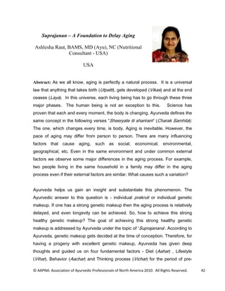 Suprajanan – A Foundation to Delay Aging

 Ashlesha Raut, BAMS, MD (Ayu), NC (Nutritional
                Consultant - USA)

                             USA


Abstract: $V ZH DOO NQRZ DJLQJ LV SHUIHFWO D QDWXUDO SURFHVV ,W LV D XQLYHUVDO
ODZ WKDW DQWKLQJ WKDW WDNHV ELUWK 8WSDWWL JHWV GHYHORSHG 9LNDV DQG DW WKH HQG
FHDVHV /DD  ,Q WKLV XQLYHUVH HDFK OLYLQJ EHLQJ KDV WR JR WKURXJK WKHVH WKUHH
PDMRU SKDVHV 7KH KXPDQ EHLQJ LV QRW DQ H[FHSWLRQ WR WKLV                    6FLHQFH KDV
SURYHQ WKDW HDFK DQG HYHU PRPHQW WKH ERG LV FKDQJLQJ $XUYHGD GHILQHV WKH
VDPH FRQFHSW LQ WKH IROORZLQJ YHUVHV 6KHHUDWH LWL VKDULUDP              KDUDN 6DPKLWD 
7KH RQH ZKLFK FKDQJHV HYHU WLPH LV ERG $JLQJ LV LQHYLWDEOH +RZHYHU WKH
SDFH RI DJLQJ PD GLIIHU IURP SHUVRQ WR SHUVRQ 7KHUH DUH PDQ LQIOXHQFLQJ
IDFWRUV   WKDW   FDXVH    DJLQJ     VXFK    DV VRFLDO       HFRQRPLFDO      HQYLURQPHQWDO
JHRJUDSKLFDO HWF (YHQ LQ WKH VDPH HQYLURQPHQW DQG XQGHU FRPPRQ H[WHUQDO
IDFWRUV ZH REVHUYH VRPH PDMRU GLIIHUHQFHV LQ WKH DJLQJ SURFHVV )RU H[DPSOH
WZR SHRSOH OLYLQJ LQ WKH VDPH KRXVHKROG LQ D IDPLO PD GLIIHU LQ WKH DJLQJ
SURFHVV HYHQ LI WKHLU H[WHUQDO IDFWRUV DUH VLPLODU :KDW FDXVHV VXFK D YDULDWLRQ


$XUYHGD KHOSV XV JDLQ DQ LQVLJKW DQG VXEVWDQWLDWH WKLV SKHQRPHQRQ 7KH
$XUYHGLF DQVZHU WR WKLV TXHVWLRQ LV  LQGLYLGXDO SUDNUXWL RU LQGLYLGXDO JHQHWLF
PDNHXS ,I RQH KDV D VWURQJ JHQHWLF PDNHXS WKHQ WKH DJLQJ SURFHVV LV UHODWLYHO
GHODHG DQG HYHQ ORQJHYLW FDQ EH DFKLHYHG 6R KRZ WR DFKLHYH WKLV VWURQJ
KHDOWK JHQHWLF PDNHXS 7KH JRDO RI DFKLHYLQJ WKLV VWURQJ KHDOWK JHQHWLF
PDNHXS LV DGGUHVVHG E $XUYHGD XQGHU WKH WRSLF RI 6XSUDMDQDQD  $FFRUGLQJ WR
$XUYHGD JHQHWLF PDNHXS JHWV GHFLGHG DW WKH WLPH RI FRQFHSWLRQ 7KHUHIRUH IRU
KDYLQJ D SURJHQ ZLWK H[FHOOHQW JHQHWLF PDNHXS $XUYHGD KDV JLYHQ GHHS
WKRXJKWV DQG JXLGHG XV RQ IRXU IXQGDPHQWDO IDFWRUV  'LHW $DKDU                     /LIHVWOH
9LKDU     %HKDYLRU $DFKDU DQG 7KLQNLQJ SURFHVV 9LFKDU IRU WKH SHULRG RI SUH

© AAPNA: Association of Ayurvedic Professionals of North America 2010. All Rights Reserved.     42
 