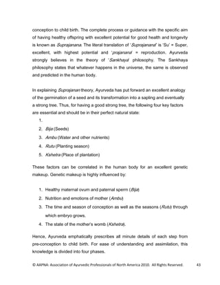 FRQFHSWLRQ WR FKLOG ELUWK 7KH FRPSOHWH SURFHVV RU JXLGDQFH ZLWK WKH VSHFLILF DLP
RI KDYLQJ KHDOWK RIIVSULQJ ZLWK H[FHOOHQW SRWHQWLDO IRU JRRG KHDOWK DQG ORQJHYLW
LV NQRZQ DV 6XSUDMDQDQD 7KH OLWHUDO WUDQVODWLRQ RI 6XSUDMDQDQD LV 6X                6XSHU
H[FHOOHQW ZLWK KLJKHVW SRWHQWLDO DQG SUDMDQDQD                   UHSURGXFWLRQ $XUYHGD
VWURQJO EHOLHYHV LQ WKH WKHRU RI 6DQNKDD SKLORVRSK 7KH 6DQNKDD
SKLORVRSK VWDWHV WKDW ZKDWHYHU KDSSHQV LQ WKH XQLYHUVH WKH VDPH LV REVHUYHG
DQG SUHGLFWHG LQ WKH KXPDQ ERG


,Q H[SODLQLQJ 6XSUDMDQDQ WKHRU $XUYHGD KDV SXW IRUZDUG DQ H[FHOOHQW DQDORJ
RI WKH JHUPLQDWLRQ RI D VHHG DQG LWV WUDQVIRUPDWLRQ LQWR D VDSOLQJ DQG HYHQWXDOO
D VWURQJ WUHH 7KXV IRU KDYLQJ D JRRG VWURQJ WUHH WKH IROORZLQJ IRXU NH IDFWRUV
DUH HVVHQWLDO DQG VKRXOG EH LQ WKHLU SHUIHFW QDWXUDO VWDWH
   

    %LMD 6HHGV

    $PEX :DWHU DQG RWKHU QXWULHQWV

    5XWX 3ODQWLQJ VHDVRQ
    .VKHWUD 3ODFH RI SODQWDWLRQ

7KHVH IDFWRUV FDQ EH FRUUHODWHG LQ WKH KXPDQ ERG IRU DQ H[FHOOHQW JHQHWLF
PDNHXS *HQHWLF PDNHXS LV KLJKO LQIOXHQFHG E


    +HDOWK PDWHUQDO RYXP DQG SDWHUQDO VSHUP %LMD

    1XWULWLRQ DQG HPRWLRQV RI PRWKHU $PEX

    7KH WLPH DQG VHDVRQ RI FRQFHSWLRQ DV ZHOO DV WKH VHDVRQV 5XWX WKURXJK
        ZKLFK HPEUR JURZV

    7KH VWDWH RI WKH PRWKHU V ZRPE .VKHWUD 

+HQFH $XUYHGD HPSKDWLFDOO SUHVFULEHV DOO PLQXWH GHWDLOV RI HDFK VWHS IURP
SUHFRQFHSWLRQ WR FKLOG ELUWK )RU HDVH RI XQGHUVWDQGLQJ DQG DVVLPLODWLRQ WKLV
NQRZOHGJH LV GLYLGHG LQWR IRXU SKDVHV


© AAPNA: Association of Ayurvedic Professionals of North America 2010. All Rights Reserved.   43
 