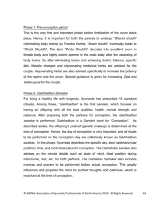 3KDVH  3UHFRQFHSWLRQ SHULRG
7KLV LV WKH YHU ILUVW DQG LPSRUWDQW SKDVH EHIRUH IHUWLOL]DWLRQ RI WKH RYXP WDNHV
SODFH +HQFH LW LV LPSRUWDQW IRU ERWK WKH SDUHQWV WR XQGHUJR 6KDULUD VKXGKL
HOLPLQDWLQJ ERG WR[LQV E 3DQFKD .DUPD 6KDULU VKXGKL HYHQWXDOO OHDGV WR
3LQGD 6KXGGKL  7KH WHUP 3LQGD 6KXGGKL GHFRGHV LQWR H[FHOOHQW RYXP LQ
IHPDOH ERG DQG KLJKO SRWHQW VSHUPV LQ WKH PDOH ERG DIWHU WKH FOHDQVLQJ RI
ERG WR[LQV 6R DIWHU HOLPLQDWLQJ WR[LQV DQG DFKLHYLQJ GRVKLF EDODQFH VSHFLILF
GLHW OLIHVWOH FKDQJHV DQG UHMXYHQDWLQJ PHGLFLQDO KHUEV DUH DGYLVHG IRU WKH
FRXSOH 5HMXYHQDWLQJ KHUEV DUH DOVR DGYLVHG VSHFLILFDOO WR LQFUHDVH WKH SRWHQF
RI WKH VSHUP DQG WKH RYXP 6SHFLDO JXLGDQFH LV JLYHQ IRU LQFUHDVLQJ 2MDV DQG
6DWZD JXQD IRU WKH FRXSOH


3KDVH  *DUEKDGKDQ 6DPVNDU
)RU OLYLQJ D KHDOWK OLIH ZLWK ORQJHYLW $XUYHGD KDV SUHVFULEHG  VDQVNDUV
ULWXDOV  $PRQJ WKHVH        *DUEKDGKDQ LV WKH ILUVW VDQVNDU ZKLFK IRFXVHV RQ
KDYLQJ DQ RIIVSULQJ ZLWK DOO WKH EHVW TXDOLWLHV KHDOWK PHQWDO VWUHQJWK DQG
UDGLDQFH $IWHU SUHSDULQJ ERWK WKH SDUWQHUV IRU FRQFHSWLRQ WKH *DUEKDGKDQ
VDQVNDU LV SHUIRUPHG *DUEKDGKDQ LV D 6DQVNULW ZRUG IRU RQFHSWLRQ                       $V
GHVFULEHG HDUOLHU WKH RIIVSULQJ V SUDNUXWL JHQHWLF PDNHXS LV GHWHUPLQHG DW WKH
WLPH RI FRQFHSWLRQ +HQFH WKH GD RI FRQFHSWLRQ LV YHU LPSRUWDQW DQG DOO ULWXDOV
WR EH SHUIRUPHG RQ WKH FRQFHSWLRQ GD DUH FROOHFWLYHO NQRZQ DV *DUEKDGKDQ
VDQVNDU ,Q WKLV SKDVH $XUYHGD GHVFULEHV WKH VSHFLILF GD EHVW QDNVKDWUD VWDU
SRVLWLRQ WLPH DQG PRVW LGHDO SODFH IRU FRQFHSWLRQ 7KH *DUEDKGDQ VDQVNDU DOVR
DGYLVHV RQ WKH PLQXWH GHWDLOV VXFK DV VWDWH RI PLQG LGHDO SRVLWLRQ GXULQJ
LQWHUFRXUVH GLHW HWF IRU ERWK SDUWQHUV 7KH *DUEDGDQ 6DPVNDU DOVR LQFOXGHV
PDQWUDV DQG SUDHUV WR EH SHUIRUPHG EHIRUH DFWXDO FRQFHSWLRQ 7KLV JUHDWO
LQIOXHQFHV DQG SUHSDUHV WKH PLQG IRU SXULILHG WKRXJKWV DQG FDOPQHVV ZKLFK LV
LPSRUWDQW DW WKH WLPH RI FRQFHSWLRQ




© AAPNA: Association of Ayurvedic Professionals of North America 2010. All Rights Reserved.    44
 