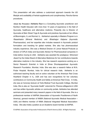 7KLV SUHVHQWDWLRQ ZLOO DOVR DGGUHVV D FXVWRPL]HG DSSURDFK WRZDUGV WKH 86
OLIHVWOH DQG DYDLODELOLW RI KHUEDO VXSSOHPHQWV DQG FRPSOLPHQWDU 3DQFKD .DUPD
SURFHGXUHV

About the Presenter: $VKOHVKD 5DXW LV D RQVXOWLQJ $XUYHGLF SUDFWLWLRQHU DQG
1XWULWLRQ +HDOWK (GXFDWRU ZLWK PRUH WKDQ  HDUV RI H[SHULHQFH LQ WKH ILHOG RI
$XUYHGD KHDOWKFDUH DQG DOWHUQDWLYH PHGLFLQH 3UHVHQWO VKH LV 'LUHFWRU RI
$XUYHGD DW 0DLQ 6WUHHW RJD          $XUYHGD DQG SUDFWLFHV $XUYHGD DW KHU RIILFHV
DW %ORRPLQJWRQ ,/ DQG 1RUPDO ,/ $VKOHVKD V VSHFLDOW LQ 0DVWHUV 3URJUDP LV LQ
5DVDVKDVWUD       0LQHUDO     0HGLFLQH       DQG    %KDLVKDMD      .DOSDQD       $XUYHGLF
3KDUPDFHXWLFV      DQG KHU H[SHUWLVH DOVR LQFOXGHV UHVHDUFK LQ $XUYHGLF SURGXFW
IRUPXODWLRQ DQG EUDQGLQJ IRU JOREDO PDUNHWV 6KH DOVR KDV SKDUPDFHXWLFDO
LQGXVWU H[SHULHQFH 6KH ZDV D 0HGLFDO 'LUHFWRU RI / DPDU 1DWXUDO 3URGXFWV D
GLYLVLRQ RI ,3/$ ,QGLD DQG $XUYHGLF $GYLVRU IRU 3KDUPDFHXWLFDO FRPSDQLHV LQ
,QGLD EHIRUH PRYLQJ WR 86$ $VKOHVKD ZDV DZDUGHG WKH SUHVWLJLRXV 6KLURPDQL
$ZDUG E WKH ,QGLDQ %RDUG RI $OWHUQDWLYH 0HGLFLQHV IRU KHU FRQWULEXWLRQV WRZDUGV
DOWHUQDWLYH PHGLFLQH LQ WKH LQGXVWU 6KH KDV UHVHDUFK H[SHULHQFH ZRUNLQJ DV D
6HQLRU 5HVHDUFK 6FLHQWLVW LQ ,QGLD DW 6KUHH 'KRRWDSDSHVKZDU $XUYHGLF
5HVHDUFK )RXQGDWLRQ 0XPEDL ,QGLD 6KH ZDV DOVR D UHVHDUFK IHOORZ DW 0$
3RGDU +RVSLWDO 0XPEDL ,QGLD IRU FOLQLFDO UHVHDUFK WULDOV $VKOHVKD LV DQ
DXWKRUL]HG WHDFKLQJ IDFXOW DQG DQ DFWLYH YROXQWHHU DW WKH $PHULFDQ 5HG URVV
+HDUWODQG KDSWHU LQ ,/ 86$ DQG KDV ZRQ UHFRJQLWLRQV IRU KHU YROXQWDU
FRQWULEXWLRQV RQ RPPXQLW +HDOWK DQG 6DIHW DW $PHULFDQ 5HG URVV ,Q ,QGLD
VKH ZDV DQ KRQRUDU OHFWXUHU DW HUOD 0HGLFDO 7UXVW $XUYHGLF ROOHJH 0XPEDL
,QGLD 6KH LV DOVR DQ $XUYHGD +HDOWK FROXPQLVW IRU 3UHUDQD H0DJD]LQH LQ 86$
DQG KDV ZULWWHQ $XUYHGLF DUWLFOHV RQ FRPPXQLW SRUWDOV $VKOHVKD KDV DWWHQGHG
VHPLQDUV DQG SUHVHQWHG PDQ UHVHDUFK SDSHUV LQ WKH ILHOG RI $XUYHGD 6KH LV D
SURIHVVLRQDO PHPEHU RI $$31$ $VVRFLDWLRQ RI $XUYHGLF 3UDFWLWLRQHUV RI 1RUWK
$PHULFD     JHQHUDO PHPEHU RI 1$0$ 1DWLRQDO $XUYHGLF 0HGLFDO $VVRFLDWLRQ
86$ DQG OLIHWLPH PHPEHU RI 1,0$ 1DWLRQDO ,QWHJUDWHG 0HGLFDO $VVRFLDWLRQ
,QGLD  6KH DOVR KROGV D SRVLWLRQ DV DQ $FDGHPLF ERDUG PHPEHU DW $$31$

© AAPNA: Association of Ayurvedic Professionals of North America 2010. All Rights Reserved.   46
 