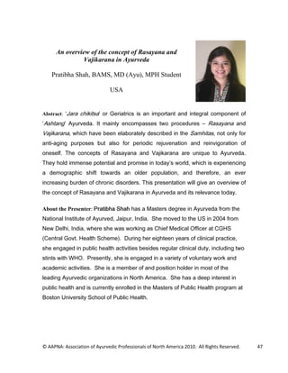An overview of the concept of Rasayana and
               Vajikarana in Ayurveda

    Pratibha Shah, BAMS, MD (Ayu), MPH Student

                               USA


Abstract: -DUD FKLNLWVD RU *HULDWULFV LV DQ LPSRUWDQW DQG LQWHJUDO FRPSRQHQW RI
$VKWDQJ $XUYHGD ,W PDLQO HQFRPSDVVHV WZR SURFHGXUHV                      5DVDDQD DQG
9DMLNDUDQD ZKLFK KDYH EHHQ HODERUDWHO GHVFULEHG LQ WKH 6DPKLWDV QRW RQO IRU
DQWLDJLQJ SXUSRVHV EXW DOVR IRU SHULRGLF UHMXYHQDWLRQ DQG UHLQYLJRUDWLRQ RI
RQHVHOI 7KH FRQFHSWV RI 5DVDDQD DQG 9DMLNDUDQD DUH XQLTXH WR $XUYHGD
7KH KROG LPPHQVH SRWHQWLDO DQG SURPLVH LQ WRGD V ZRUOG ZKLFK LV H[SHULHQFLQJ
D GHPRJUDSKLF VKLIW WRZDUGV DQ ROGHU SRSXODWLRQ DQG WKHUHIRUH DQ HYHU
LQFUHDVLQJ EXUGHQ RI FKURQLF GLVRUGHUV 7KLV SUHVHQWDWLRQ ZLOO JLYH DQ RYHUYLHZ RI
WKH FRQFHSW RI 5DVDDQD DQG 9DMLNDUDQD LQ $XUYHGD DQG LWV UHOHYDQFH WRGD

About the Presenter: 3UDWLEKD 6KDK KDV D 0DVWHUV GHJUHH LQ $XUYHGD IURP WKH
1DWLRQDO ,QVWLWXWH RI $XUYHG -DLSXU ,QGLD 6KH PRYHG WR WKH 86 LQ  IURP
1HZ 'HOKL ,QGLD ZKHUH VKH ZDV ZRUNLQJ DV KLHI 0HGLFDO 2IILFHU DW *+6
HQWUDO *RYW +HDOWK 6FKHPH  'XULQJ KHU HLJKWHHQ HDUV RI FOLQLFDO SUDFWLFH
VKH HQJDJHG LQ SXEOLF KHDOWK DFWLYLWLHV EHVLGHV UHJXODU FOLQLFDO GXW LQFOXGLQJ WZR
VWLQWV ZLWK :+2 3UHVHQWO VKH LV HQJDJHG LQ D YDULHW RI YROXQWDU ZRUN DQG
DFDGHPLF DFWLYLWLHV 6KH LV D PHPEHU RI DQG SRVLWLRQ KROGHU LQ PRVW RI WKH
OHDGLQJ $XUYHGLF RUJDQL]DWLRQV LQ 1RUWK $PHULFD 6KH KDV D GHHS LQWHUHVW LQ
SXEOLF KHDOWK DQG LV FXUUHQWO HQUROOHG LQ WKH 0DVWHUV RI 3XEOLF +HDOWK SURJUDP DW
%RVWRQ 8QLYHUVLW 6FKRRO RI 3XEOLF +HDOWK




© AAPNA: Association of Ayurvedic Professionals of North America 2010. All Rights Reserved.   47
 