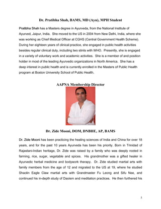 Dr. Pratibha Shah, BAMS, MD (Ayu), MPH Student

3UDWLEKD 6KDK KDV D 0DVWHUV GHJUHH LQ $XUYHGD IURP WKH 1DWLRQDO ,QVWLWXWH RI
$XUYHG -DLSXU ,QGLD 6KH PRYHG WR WKH 86 LQ  IURP 1HZ 'HOKL ,QGLD ZKHUH VKH
ZDV ZRUNLQJ DV KLHI 0HGLFDO 2IILFHU DW *+6 HQWUDO *RYHUQPHQW +HDOWK 6FKHPH 
'XULQJ KHU HLJKWHHQ HDUV RI FOLQLFDO SUDFWLFH VKH HQJDJHG LQ SXEOLF KHDOWK DFWLYLWLHV
EHVLGHV UHJXODU FOLQLFDO GXW LQFOXGLQJ WZR VWLQWV ZLWK :+2 3UHVHQWO VKH LV HQJDJHG
LQ D YDULHW RI YROXQWDU ZRUN DQG DFDGHPLF DFWLYLWLHV 6KH LV D PHPEHU RI DQG SRVLWLRQ
KROGHU LQ PRVW RI WKH OHDGLQJ $XUYHGLF RUJDQL]DWLRQV LQ 1RUWK $PHULFD 6KH KDV D
GHHS LQWHUHVW LQ SXEOLF KHDOWK DQG LV FXUUHQWO HQUROOHG LQ WKH 0DVWHUV RI 3XEOLF +HDOWK
SURJUDP DW %RVWRQ 8QLYHUVLW 6FKRRO RI 3XEOLF +HDOWK


                           AAPNA Membership Director




                   Dr. Zide Mooni, DOM, DNBHE, AP, BAMS

'U =LGH 0RRQL KDV EHHQ SUDFWLFLQJ WKH KHDOLQJ VFLHQFHV RI ,QGLD DQG KLQD IRU RYHU 
HDUV DQG IRU WKH SDVW  HDUV $XUYHGD KDV EHHQ KLV SULRULW %RUQ LQ 7ULQLGDG RI
5DMDVWDQL,QGLDQ KHULWDJH 'U =LGH ZDV UDLVHG E D IDPLO ZKR ZDV GHHSO URRWHG LQ
IDUPLQJ ULFH VXJDU YHJHWDEOH DQG VSLFHV +LV JUDQGPRWKHU ZDV D JLIWHG KHDOHU LQ
$XUYHGLF KHUEDO PHGLFLQH DQG ERGZRUN WKHUDS 'U =LGH VWXGLHG PDUWLDO DUWV ZLWK
IDPLO PHPEHUV IURP WKH DJH RI  DQG PLJUDWHG WR WKH 86 DW  ZKHUH KH VWXGLHG
6KDROLQ (DJOH ODZ PDUWLDO DUWV ZLWK *UDQGPDVWHU )X /HRQJ DQG 6LIX 1HH DQG
FRQWLQXHG KLV LQGHSWK VWXG RI 'DRLVP DQG PHGLWDWLRQ SUDFWLFHV +H WKHQ IXUWKHUHG KLV




                                                                                           5
 