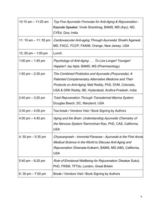 DP      DP   7RS )LYH $XUYHGLF )RUPXODV IRU $QWL$JLQJ   5HMXYHQDWLRQ 
                        .HQRWH 6SHDNHU 9LYHN 6KDQEKDJ %$06 0' $X 1'
                        (G *RD ,QGLD

  DP      SP DUGLRYDVFXODU $QWLDJLQJ 7KURXJK $XUYHGD 6KDVKL $JDUZDO
                        0' )$ )3 )$$,0 2UDQJH 1HZ -HUVH 86$

  SP     SP    /XQFK

 SP      SP     3VFKRORJ RI $QWL$JLQJ    7R /LYH /RQJHU RXQJHU
                        +DSSLHU  -D $SWH %$06 06 3KDUPDFRORJ

 SP      SP     7KH RPELQHG 3URELRWLFV DQG $XUYHGD 3URXUYHGD $
                        3DWHQWHG RPSOHPHQWDU $OWHUQDWLYH 0HGLFLQH DQG 7KHLU
                        3URGXFWV RQ $QWL$JLQJ 0DOL 5HGG 3K' '90 RORUDGR
                        86$     '5. 5HGG %( +GHUDEDG $QGKUD 3UDGHVK ,QGLD

 SP      SP     7RWDO 5HMXYHQDWLRQ 7KURXJK 7UDQVGHUPDO 0DUPD 6VWHP
                        'RXJODV %HHFK ' 0DUODQG 86$

 SP      SP     7HD EUHDN  9HQGRUV 9LVLW  %RRN 6LJQLQJ E $XWKRUV

 SP      SP     $JLQJ DQG WKH %UDLQ 8QGHUVWDQGLQJ $XUYHGLF KHPLVWU RI
                        WKH 1HUYRXV 6VWHP 5DPPRKDQ 5DR 3K' $6 DOLIRUQLD
                        86$

  SP     SP     KDYDQSUDVK  ,PPRUWDO 3DQDFHD  $XUYHGD LV WKH )LUVW $QFLHQW
                        0HGLFDO 6FLHQFH LQ WKH :RUOG WR 'LVFXVV $QWL$JLQJ DQG
                        5HMXYHQDWLRQ 'KDQDGD .XONDUQL %$06 0' $0 DOLIRUQLD
                        86$

 SP      SP     5ROH RI (PRWLRQDO :HOOEHLQJ IRU 5HMXYHQDWLRQ 'LZDNDU 6XNXO
                        3K' )560 7)7G[ /RQGRQ *UHDW %ULWDLQ

  SP     SP     %UHDN  9HQGRUV 9LVLW  %RRN 6LJQLQJ E $XWKRUV




                                                                                      9
 