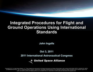John Ingalls
Oct 3, 2011

2011 International Astronautical Congress

Copyright © 2011 by United Space Alliance, LLC. These materials are sponsored by the National Aeronautics and Space Administration under contracts NAS9-20000 (SPOC), NNJ09HA15C (IMOC),
and BBM005CH9 (FDOC). The U.S. Government retains a paid-up, nonexclusive, irrevocable worldwide license in such materials to reproduce, prepare, derivative works, distribute copies to the
public, and perform publicly and display publicly, by or on behalf of the U.S. Government. All other rights are reserved by the copyright owner.

 