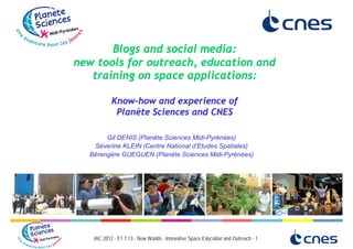 Blogs and social media:
new tools for outreach, education and
   training on space applications:

           Know-how and experience of
            Planète Sciences and CNES

       Gil DENIS (Planète Sciences Midi-Pyrénées)
   Séverine KLEIN (Centre National d’Etudes Spatiales)
  Bérengère GUEGUEN (Planète Sciences Midi-Pyrénées)




   IAC 2012 - E1.7.13 - New Worlds - Innovative Space Education and Outreach - 1
 