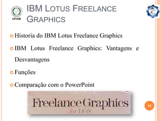 IBM LOTUS FREELANCE
        GRAPHICS
 Historia   do IBM Lotus Freelance Graphics

 IBM   Lotus Freelance Graphics: Vantagens e
 Desvantagens

 Funções

 Comparação     com o PowerPoint


                                                10
 