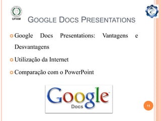 GOOGLE DOCS PRESENTATIONS
 Google   Docs       Presentations:   Vantagens   e
 Desvantagens

 Utilização   da Internet

 Comparação     com o PowerPoint




                                                       11
 