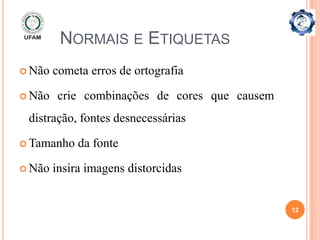 NORMAIS E ETIQUETAS
 Não   cometa erros de ortografia

 Não   crie combinações de cores que causem
 distração, fontes desnecessárias

 Tamanho    da fonte

 Não   insira imagens distorcidas


                                               12
 