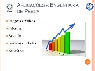 APLICAÇÕES A ENGENHARIA
       DE PESCA

 Imagens     e Vídeos

 Palestras

 Reuniões

 Gráficos    e Tabelas

 Relatórios



                                 14
 