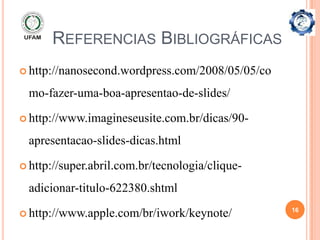 REFERENCIAS BIBLIOGRÁFICAS
 http://nanosecond.wordpress.com/2008/05/05/co

 mo-fazer-uma-boa-apresentao-de-slides/

 http://www.imagineseusite.com.br/dicas/90-

 apresentacao-slides-dicas.html

 http://super.abril.com.br/tecnologia/clique-

 adicionar-titulo-622380.shtml
                                                  16
 http://www.apple.com/br/iwork/keynote/
 