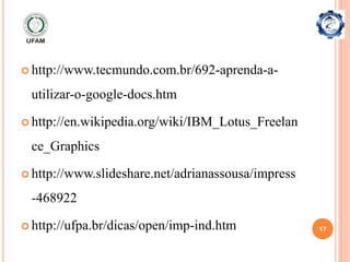  http://www.tecmundo.com.br/692-aprenda-a-

 utilizar-o-google-docs.htm

 http://en.wikipedia.org/wiki/IBM_Lotus_Freelan

 ce_Graphics

 http://www.slideshare.net/adrianassousa/impress

 -468922

 http://ufpa.br/dicas/open/imp-ind.htm             17
 