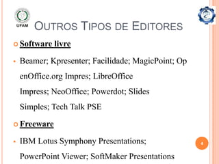 OUTROS TIPOS DE EDITORES
 Software   livre

   Beamer; Kpresenter; Facilidade; MagicPoint; Op
    enOffice.org Impres; LibreOffice
    Impress; NeoOffice; Powerdot; Slides
    Simples; Tech Talk PSE

 Freeware

   IBM Lotus Symphony Presentations;                4


    PowerPoint Viewer; SoftMaker Presentations
 