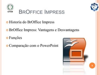 BROFFICE IMPRESS
 Historia   do BrOffice Impress

 BrOffice   Impress: Vantagens e Desvantagens

 Funções

 Comparação     com o PowerPoint




                                                 8
 