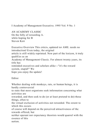 I Academy of Management Executive. 1995 Vol. 9 No. 1
AN ACADEMY CLASSIC
On the folly of rewarding A.
while hoping for B
Steven Kerr
Executive Overview This crticis, updated ior AME. needs no
introduciionJ Even today, the original
article is still widely reprinted. Now part of the lexicon, it truly
qualiUes as an
Academy of Management Classic. For almost twenty years, its
title has
reminded executives and scholars alike—"it's the reward
system, stupid!" We
hope you enjoy the update!
Editor
Whether dealing with monkeys, rats, or human beings, it is
hardly controversial
to state that most organisms seek information concerning what
activities are
rewarded, and then seek to do (or at least pretend to do) those
things, often to
the virtual exclusion of activities not rewarded. The extent to
which this occurs
of course will depend on the perceived attractiveness of the
rewards offered, but
neither operant nor expectancy theorists would quarrel with the
essence of this
notion.
 