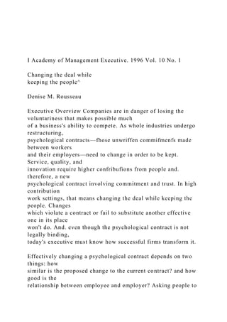 I Academy of Management Executive. 1996 Vol. 10 No. 1
Changing the deal while
keeping the people^
Denise M. Rousseau
Executive Overview Companies are in danger of losing the
voluntariness that makes possible much
of a business's ability to compete. As whole industries undergo
restructuring,
psychological contracts—fhose unwriffen commifmenfs made
between workers
and their employers—need to change in order to be kept.
Service, quality, and
innovation require higher confribufions from people and.
therefore, a new
psychological contract involving commitment and trust. In high
contribution
work settings, that means changing the deal while keeping the
people. Changes
which violate a contract or fail to substitute another effective
one in its place
won't do. And. even though the psychological contract is not
legally binding,
today's executive must know how successful firms transform it.
Effectively changing a psychological contract depends on two
things: how
similar is the proposed change to the current contract? and how
good is the
relationship between employee and employer? Asking people to
 