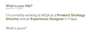 What is your title?
I’m currently working at AKQA as a Product Strategy
Director and an Experience Designer in Tokyo.
What...