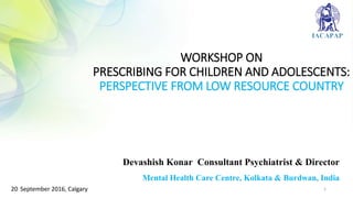 WORKSHOP ON
PRESCRIBING FOR CHILDREN AND ADOLESCENTS:
PERSPECTIVE FROM LOW RESOURCE COUNTRY
Devashish Konar Consultant Psychiatrist & Director
Mental Health Care Centre, Kolkata & Burdwan, India
120 September 2016, Calgary
 