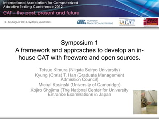 Symposium 1
A framework and approaches to develop an in-
 house CAT with freeware and open sources.
          Tetsuo Kimura (Niigata Seiryo University)
       Kyung (Chris) T. Han (Graduate Management
                    Admission Council)
         Michal Kosinski (University of Cambridge)
     Kojiro Shojima (The National Center for University
              Entrance Examinations in Japan
 