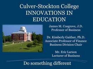 Culver-Stockton College
  INNOVATIONS IN
     EDUCATION
            James M. Cosgrove, J.D.
             Professor of Business

           Dr. Kimberly Gaither, Ph.D.
          Associate Professor of Finance
             Business Division Chair

                Mr. Eric Larson
              Lecturer of Business

 Do something different
 
