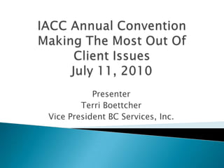 IACC Annual ConventionMaking The Most Out Of Client IssuesJuly 11, 2010 Presenter Terri Boettcher Vice President BC Services, Inc. 