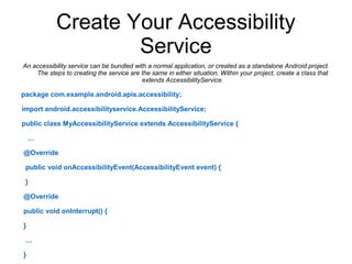 Create Your Accessibility 
Service 
An accessibility service can be bundled with a normal application, or created as a standalone Android project. 
The steps to creating the service are the same in either situation. Within your project, create a class that 
extends AccessibilityService. 
package com.example.android.apis.accessibility; 
import android.accessibilityservice.AccessibilityService; 
public class MyAccessibilityService extends AccessibilityService { 
… 
@Override 
public void onAccessibilityEvent(AccessibilityEvent event) { 
} 
@Override 
public void onInterrupt() { 
} 
… 
} 
 