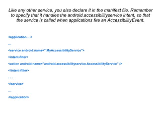 Like any other service, you also declare it in the manifest file. Remember 
to specify that it handles the android.accessibilityservice intent, so that 
the service is called when applications fire an AccessibilityEvent. 
<application …> 
… 
<service android:name=”.MyAccessibilityService”> 
<intent-filter> 
<action android:name=”android.accessibilityservice.AccessibilityService” /> 
</intent-filter> 
. . . 
</service> 
… 
</application> 
 