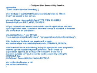 Configure Your Accessibility Service 
@Override 
public void onServiceConnected() { 
// Set the type of events that this service wants to listen to. Others 
// won’t be passed to this service. 
info.eventTypes = AccessibilityEvent.TYPE_VIEW_CLICKED | 
AccessibilityEvent.TYPE_VIEW_FOCUSED; 
// If you only want this service to work with specific applications, set their 
// package names here. Otherwise, when the service is activated, it will listen 
// to events from all applications. 
info.packageNames = new String[] 
{“com.example.android.myFirstApp”, “com.example.android.mySecondApp”}; 
// Set the type of feedback your service will provide. 
info.feedbackType = AccessibilityServiceInfo.FEEDBACK_SPOKEN; 
// Default services are invoked only if no package-specific ones are present 
// for the type of AccessibilityEvent generated. This service *is* 
// application-specific, so the flag isn’t necessary. If this was a 
// general-purpose service, it would be worth considering setting the 
// DEFAULT flag. 
// info.flags = AccessibilityServiceInfo.DEFAULT; 
info.notificationTimeout = 100; 
this.setServiceInfo(info); 
} 
 