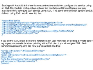 Starting with Android 4.0, there is a second option available: configure the service using 
an XML file. Certain configuration options like canRetrieveWindowContent are only 
available if you configure your service using XML. The same configuration options above, 
defined using XML, would look like this: 
<accessibility-service 
android:accessibilityEventTypes=”typeViewClicked|typeViewFocused” 
android:packageNames=”com.example.android.myFirstApp, com.example.android.mySecondApp” 
android:accessibilityFeedbackType=”feedbackSpoken” 
android:notificationTimeout=”100″ 
android:settingsActivity=”com.example.android.apis.accessibility.TestBackActivity” 
android:canRetrieveWindowContent=”true” 
/> 
If you go the XML route, be sure to reference it in your manifest, by adding a <meta-data> 
tag to your service declaration, pointing at the XML file. If you stored your XML file in 
res/xml/serviceconfig.xml, the new tag would look like this: 
<service android:name=”.MyAccessibilityService”> 
<intent-filter> 
<action android:name=”android.accessibilityservice.AccessibilityService” /> 
</intent-filter> 
<meta-data android:name=”android.accessibilityservice” 
android:resource=”@xml/serviceconfig” /> 
</service> 
 
