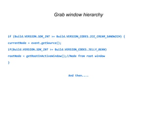 Grab window hierarchy 
if (Build.VERSION.SDK_INT >= Build.VERSION_CODES.ICE_CREAM_SANDWICH) { 
currentNode = event.getSource(); 
if(Build.VERSION.SDK_INT >= Build.VERSION_CODES.JELLY_BEAN) 
rootNode = getRootInActiveWindow();//Node from root window 
} 
And then.... 
 