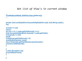 Get list of View's in current window 
... 
scanNode(rootNode, EditText.class.getName()); 
... 
private void scanNode(final AccessibilityNodeInfo node, final String mask) { 
try{ 
if (node == null) 
return; 
for (int i = 0; i < node.getChildCount(); i++) { 
final AccessibilityNodeInfo tmpnode = node.getChild(i); 
if (tmpnode == null) 
break; 
if (tmpnode.getChildCount() > 0) 
scanNode(tmpnode, mask); 
else if (tmpnode.getClassName().equals(mask)) { 
eventList.add(tmpnode); 
} 
}} 
catch (Exception ex){ 
ex.printStackTrace(); 
} 
} 
 