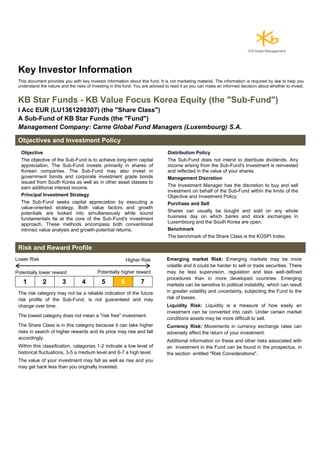 Key Investor Information
This document provides you with key investor information about this fund. It is not marketing material. The information is required by law to help you
understand the nature and the risks of investing in this fund. You are advised to read it so you can make an informed decision about whether to invest.
KB Star Funds - KB Value Focus Korea Equity (the "Sub-Fund")
I Acc EUR (LU1361298307) (the "Share Class")
A Sub-Fund of KB Star Funds (the "Fund")
Management Company: Carne Global Fund Managers (Luxembourg) S.A.
Objectives and Investment Policy
Objective
The objective of the Sub-Fund is to achieve long-term capital
appreciation. The Sub-Fund invests primarily in shares of
Korean companies. The Sub-Fund may also invest in
government bonds and corporate investment grade bonds
issued from South Korea as well as in other asset classes to
earn additional interest income.
Principal Investment Strategy
The Sub-Fund seeks capital appreciation by executing a
value-oriented strategy. Both value factors and growth
potentials are looked into simultaneously while sound
fundamentals lie at the core of the Sub-Fund's investment
approach. These methods encompass both conventional
intrinsic value analysis and growth-potential returns.
Distribution Policy
The Sub-Fund does not intend to distribute dividends. Any
income arising from the Sub-Fund's investment is reinvested
and reflected in the value of your shares.
Management Discretion
The Investment Manager has the discretion to buy and sell
investment on behalf of the Sub-Fund within the limits of the
Objective and Investment Policy.
Purchase and Sell
Shares can usually be bought and sold on any whole
business day on which banks and stock exchanges in
Luxembourg and the South Korea are open.
Benchmark
The benchmark of the Share Class is the KOSPI Index.
Risk and Reward Profile
Lower Risk Higher Risk
Potentially lower reward Potentially higher reward
1 2 3 4 5 6 7
The risk category may not be a reliable indication of the future
risk profile of the Sub-Fund, is not guaranteed and may
change over time.
The lowest category does not mean a "risk free" investment.
The Share Class is in this category because it can take higher
risks in search of higher rewards and its price may rise and fall
accordingly.
Within this classification, categories 1-2 indicate a low level of
historical fluctuations, 3-5 a medium level and 6-7 a high level.
The value of your investment may fall as well as rise and you
may get back less than you originally invested.
Emerging market Risk: Emerging markets may be more
volatile and it could be harder to sell or trade securities. There
may be less supervision, regulation and less well-defined
procedures than in more developed countries. Emerging
markets can be sensitive to political instability, which can result
in greater volatility and uncertainty, subjecting the Fund to the
risk of losses.
Liquidity Risk: Liquidity is a measure of how easily an
investment can be converted into cash. Under certain market
conditions assets may be more difficult to sell.
Currency Risk: Movements in currency exchange rates can
adversely affect the return of your investment.
Additional information on these and other risks associated with
an investment in the Fund can be found in the prospectus, in
the section entitled "Risk Considerations".
 