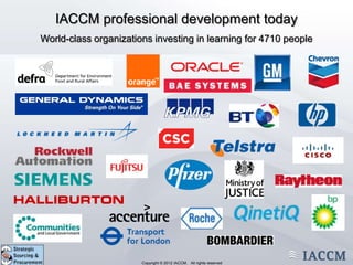 IACCM professional development today
World-class organizations investing in learning for 4710 people




                  Copyright © 2011 IACCM. All rights reserved.
                         Copyright © 2012 IACCM. All rights reserved
 