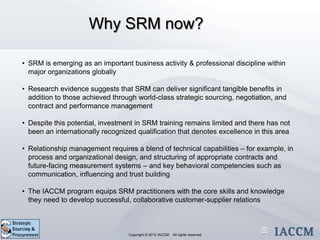 Why SRM now?

• SRM is emerging as an important business activity & professional discipline within
  major organizations globally

• Research evidence suggests that SRM can deliver significant tangible benefits in
  addition to those achieved through world-class strategic sourcing, negotiation, and
  contract and performance management

• Despite this potential, investment in SRM training remains limited and there has not
  been an internationally recognized qualification that denotes excellence in this area

• Relationship management requires a blend of technical capabilities – for example, in
  process and organizational design, and structuring of appropriate contracts and
  future-facing measurement systems – and key behavioral competencies such as
  communication, influencing and trust building

• The IACCM program equips SRM practitioners with the core skills and knowledge
  they need to develop successful, collaborative customer-supplier relations



                            Copyright © 2011 IACCM. All rights reserved.
                                   Copyright © 2012 IACCM. All rights reserved
 