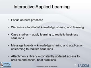 Interactive Applied Learning

• Focus on best practices

• Webinars – facilitated knowledge sharing and learning

• Case studies – apply learning to realistic business
  situations

• Message boards – knowledge sharing and application
  of learning to real life situations

• Attachments library – constantly updated access to
  articles and cases, best practices
                 Copyright © 2011 IACCM. All rights reserved.
                        Copyright © 2012 IACCM. All rights reserved
 