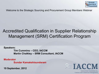 Welcome to the Strategic Sourcing and Procurement Group Members Webinar




Accredited Qualification in Supplier Relationship
  Management (SRM) Certification Program

Speakers:
       Tim Cummins – CEO, IACCM
       Martin Chalkley – SRM Consultant, IACCM

Moderator
       Sundar Kamakshisundaram

19 September, 2012
                        Copyright © 2011 IACCM. All rights reserved.
 