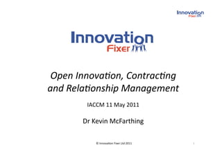 Open Innova*on, Contrac*ng 
and Rela*onship Management 
        IACCM 11 May 2011 

       Dr Kevin McFarthing 

           © Innova(on Fixer Ltd 2011    1 
 