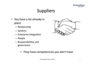 Suppliers
                                
•  You have a lot already in 
   place 
   –  Rela(onship 
   –  Systems 
   –  Enterprise integra(on 
   –  People 
   –  Responsibili(es and 
      governance 

       •  They have competencies you don’t have 

                          © Innova(on Fixer Ltd 2011    10 
 