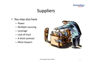 Suppliers
                                    
•  You may also have 
   –  Power 
   –  Mul(ple sourcing 
   –  Leverage  
   –  Lack of trust 
   –  A thick contract  
   –  More lawyers 




                            © Innova(on Fixer Ltd 2011    11 
 