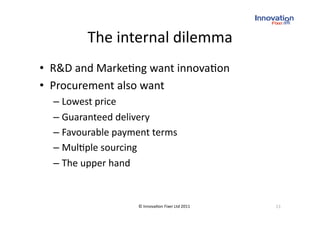 The internal dilemma 
•  R&D and Marke(ng want innova(on 
•  Procurement also want 
  –  Lowest price 
  –  Guaranteed delivery 
  –  Favourable payment terms 
  –  Mul(ple sourcing 
  –  The upper hand 


                    © Innova(on Fixer Ltd 2011    13 
 