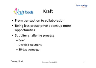 Kra` 
 •  From transac(on to collabora(on 
 •  Being less prescrip(ve opens up more 
    opportuni(es 
 •  Supplier challenge process 
     –  Brief 
     –  Develop solu(ons 
     –  30 day go/no go 


Source: Kraft           © Innova(on Fixer Ltd 2011    17 
 