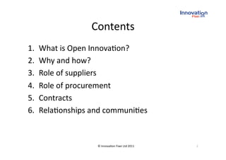 Contents
                           
1.    What is Open Innova(on? 
2.    Why and how? 
3.    Role of suppliers 
4.    Role of procurement 
5.    Contracts 
6.    Rela(onships and communi(es 


                    © Innova(on Fixer Ltd 2011    2 
 